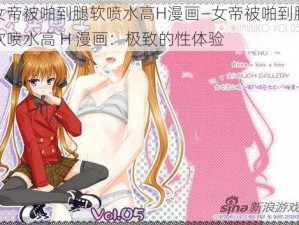 女帝被啪到腿软喷水高H漫画—女帝被啪到腿软喷水高 H 漫画：极致的性体验