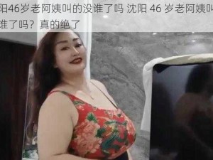 沈阳46岁老阿姨叫的没谁了吗 沈阳 46 岁老阿姨叫的没谁了吗？真的绝了