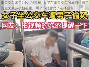 坐公交车弄了2个小时视频—女子在坐公交车时与陌生男子发生关系并被拍视频，两个小时后女子选择报警