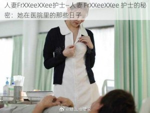 人妻FrXXeeXXee护士—人妻 FrXXeeXXee 护士的秘密：她在医院里的那些日子