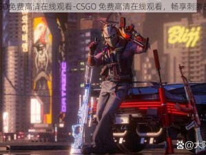 CSGO免费高清在线观看-CSGO 免费高清在线观看，畅享刺激战斗