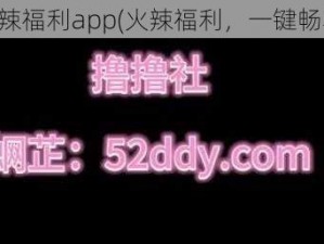 火辣福利app(火辣福利，一键畅享)