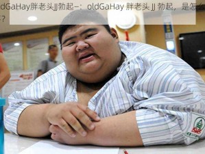 oldGaHay胖老头JJ勃起—：oldGaHay 胖老头 JJ 勃起，是怎么回事？