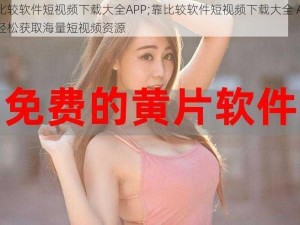 靠比较软件短视频下载大全APP;靠比较软件短视频下载大全 APP，轻松获取海量短视频资源