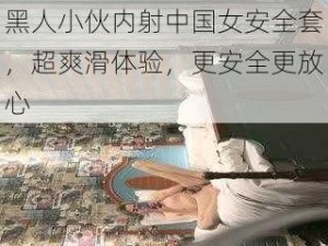 黑人小伙内射中国女安全套，超爽滑体验，更安全更放心