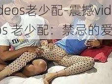 videos老少配-震撼videos 老少配：禁忌的爱恋