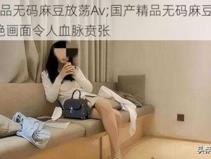 国产精品无码麻豆放荡Av;国产精品无码麻豆放荡 Av，香艳画面令人血脉贲张