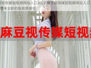 麻豆视传媒短视频网站入口2021,麻豆视传媒短视频网站入口 2021：带来全新的短视频体验