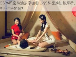 少妇SPA私密推油按摩啪啪-少妇私密推油按摩后，为何还会进行啪啪？