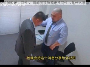 脱顶胖熊老头同性tv—请问脱顶胖熊老头同性 tv是什么意思？