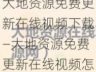 大地资源免费更新在线视频下载—大地资源免费更新在线视频怎么下载？