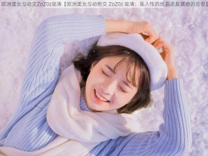 欧洲美女与动交ZoZ0z高清【欧洲美女与动物交 ZoZ0z 高清：是人性的扭曲还是道德的沦丧】