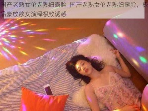 国产老熟女伦老熟妇露脸_国产老熟女伦老熟妇露脸，极品豪放欲女演绎极致诱惑