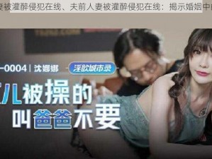 夫前人妻被灌醉侵犯在线、夫前人妻被灌醉侵犯在线：揭示婚姻中的性暴力