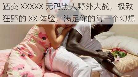 猛交 XXXXX 无码黑人野外大战，极致狂野的 XX 体验，满足你的每一个幻想