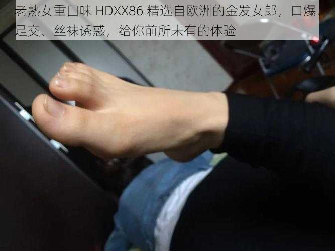 老熟女重囗味 HDXX86 精选自欧洲的金发女郎，口爆、足交、丝袜诱惑，给你前所未有的体验