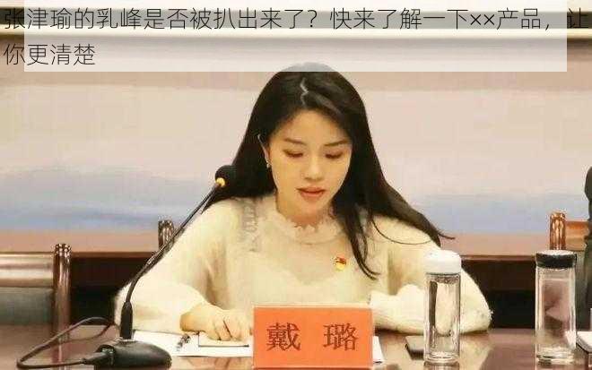 张津瑜的乳峰是否被扒出来了？快来了解一下××产品，让你更清楚