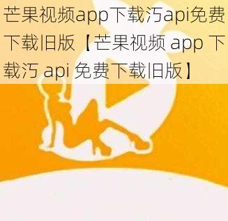 芒果视频app下载汅api免费下载旧版【芒果视频 app 下载汅 api 免费下载旧版】