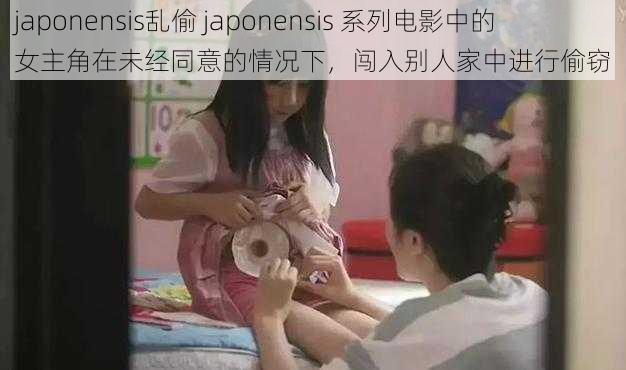 japonensis乱偷 japonensis 系列电影中的女主角在未经同意的情况下，闯入别人家中进行偷窃