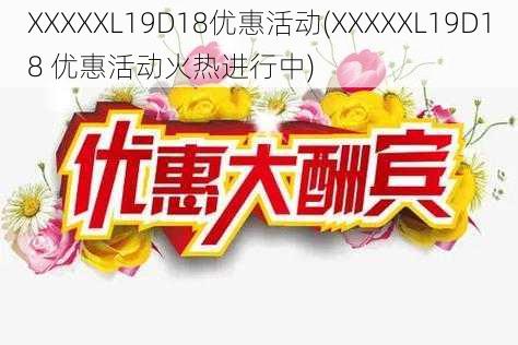 XXXXXL19D18优惠活动(XXXXXL19D18 优惠活动火热进行中)