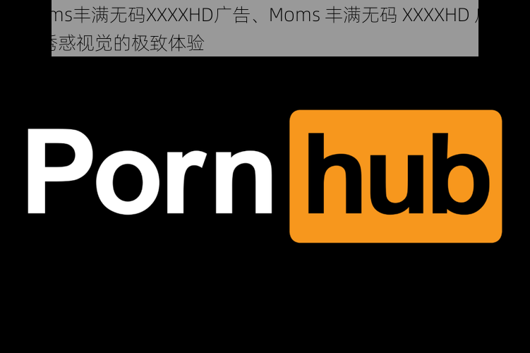 Moms丰满无码XXXXHD广告、Moms 丰满无码 XXXXHD 广告：诱惑视觉的极致体验