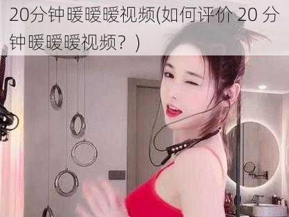 20分钟暖暧暧视频(如何评价 20 分钟暖暧暧视频？)