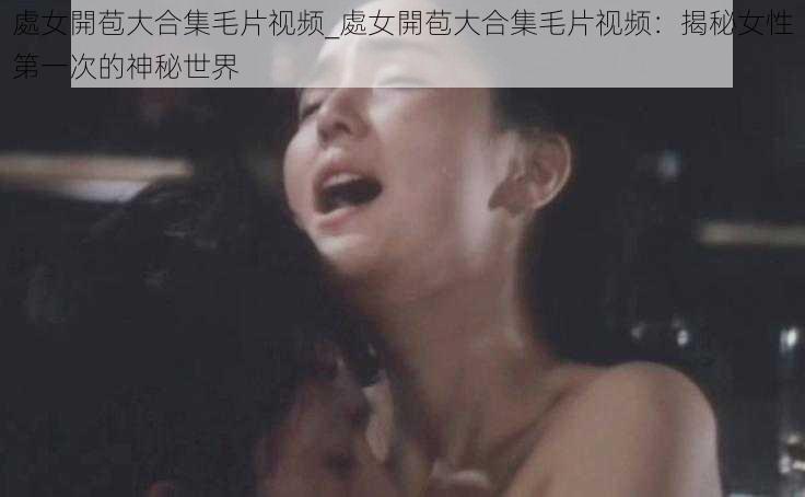 處女開苞大合集毛片视频_處女開苞大合集毛片视频：揭秘女性第一次的神秘世界