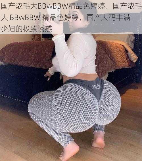 国产浓毛大BBwBBW精品色婷婷、国产浓毛大 BBwBBW 精品色婷婷，国产大码丰满少妇的极致诱惑