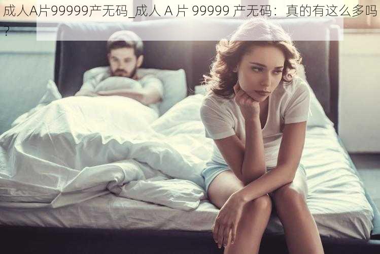 成人A片99999产无码_成人 A 片 99999 产无码：真的有这么多吗？