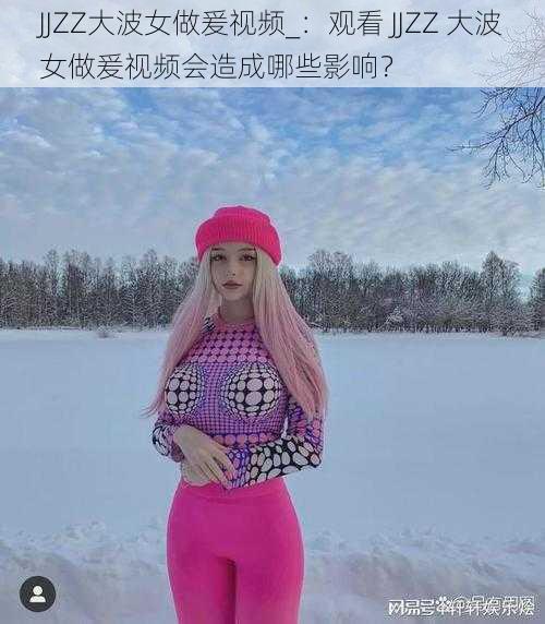 JJZZ大波女做爰视频_：观看 JJZZ 大波女做爰视频会造成哪些影响？