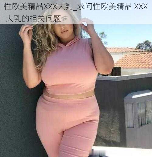 性欧美精品XXX大乳_求问性欧美精品 XXX 大乳的相关问题