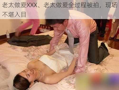 老太做爰XXX、老太做爰全过程被拍，现场不堪入目