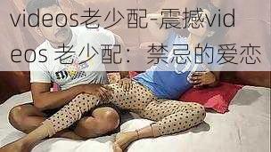 videos老少配-震撼videos 老少配：禁忌的爱恋