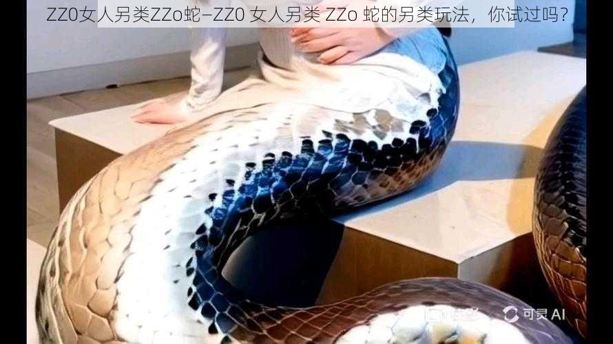 ZZ0女人另类ZZo蛇—ZZ0 女人另类 ZZo 蛇的另类玩法，你试过吗？