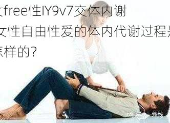 女free性IY9v7交体内谢,女性自由性爱的体内代谢过程是怎样的？