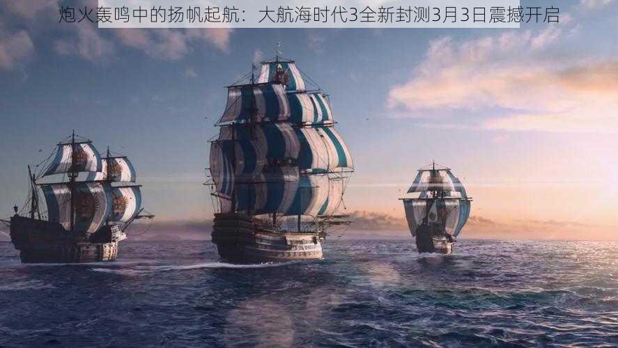 炮火轰鸣中的扬帆起航：大航海时代3全新封测3月3日震撼开启