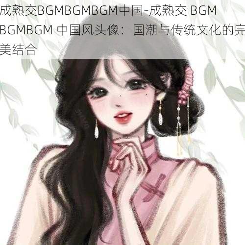 成熟交BGMBGMBGM中国-成熟交 BGMBGMBGM 中国风头像：国潮与传统文化的完美结合