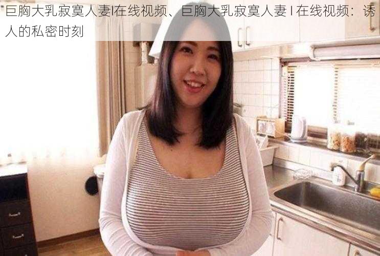 巨胸大乳寂寞人妻I在线视频、巨胸大乳寂寞人妻 I 在线视频：诱人的私密时刻