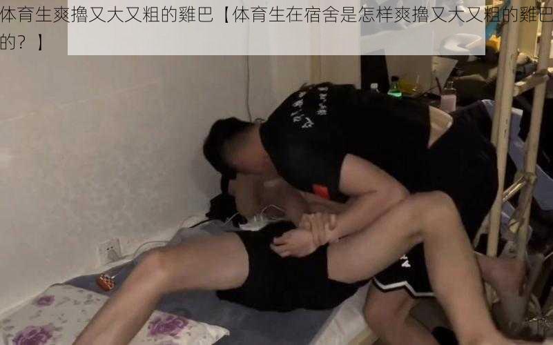 体育生爽擼又大又粗的雞巴【体育生在宿舍是怎样爽擼又大又粗的雞巴的？】