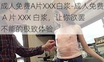 成人免费A片XXX白浆-成人免费 A 片 XXX 白浆，让你欲罢不能的极致体验