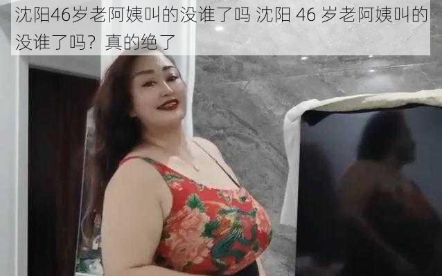 沈阳46岁老阿姨叫的没谁了吗 沈阳 46 岁老阿姨叫的没谁了吗？真的绝了